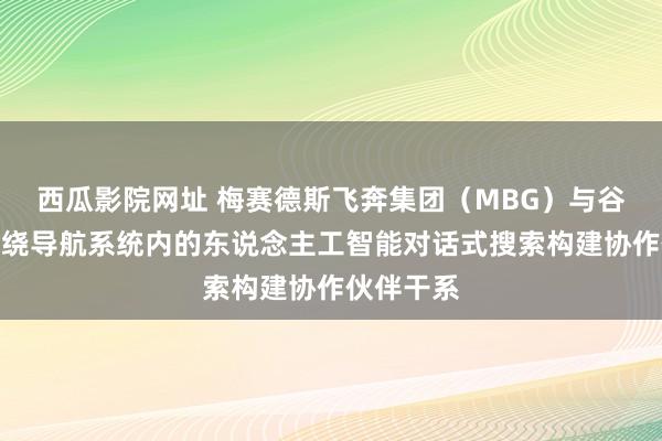 西瓜影院网址 梅赛德斯飞奔集团（MBG）与谷歌公司围绕导航系统内的东说念主工智能对话式搜索构建协作伙伴干系