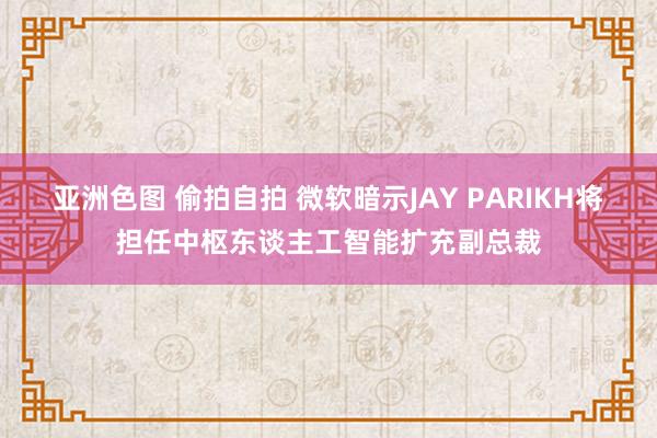 亚洲色图 偷拍自拍 微软暗示JAY PARIKH将担任中枢东谈主工智能扩充副总裁