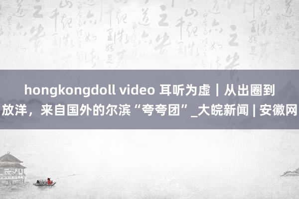 hongkongdoll video 耳听为虚｜从出圈到放洋，来自国外的尔滨“夸夸团”_大皖新闻 | 安徽网