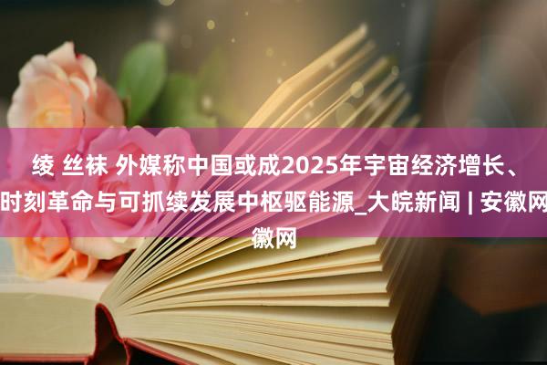 绫 丝袜 外媒称中国或成2025年宇宙经济增长、时刻革命与可抓续发展中枢驱能源_大皖新闻 | 安徽网