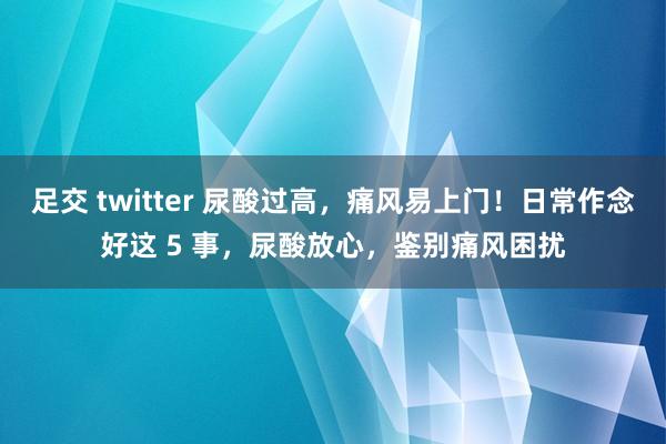 足交 twitter 尿酸过高，痛风易上门！日常作念好这 5 事，尿酸放心，鉴别痛风困扰