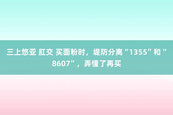 三上悠亚 肛交 买面粉时，堤防分离“1355”和“8607”，弄懂了再买