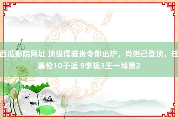 西瓜影院网址 顶级儒雅贵令郎出炉，肖妲己登顶，任嘉伦10于适 9李现3王一博第2