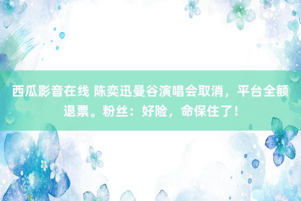 西瓜影音在线 陈奕迅曼谷演唱会取消，平台全额退票。粉丝：好险，命保住了！