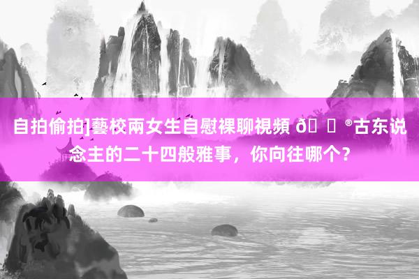 自拍偷拍]藝校兩女生自慰裸聊視頻 🏮古东说念主的二十四般雅事，你向往哪个？