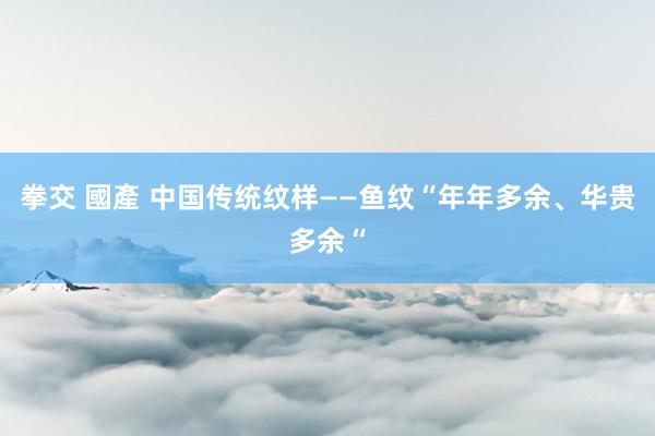 拳交 國產 中国传统纹样——鱼纹“年年多余、华贵多余“