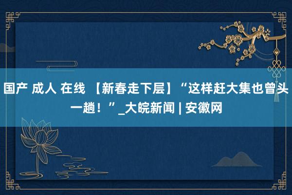 国产 成人 在线 【新春走下层】“这样赶大集也曾头一趟！”_大皖新闻 | 安徽网