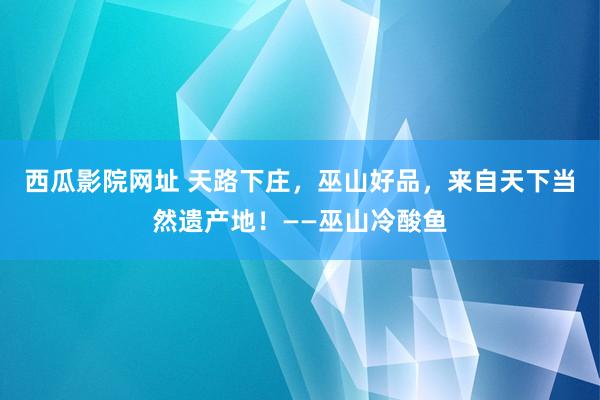 西瓜影院网址 天路下庄，巫山好品，来自天下当然遗产地！——巫山冷酸鱼