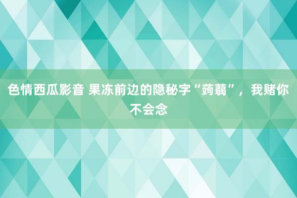 色情西瓜影音 果冻前边的隐秘字“蒟蒻”，我赌你不会念