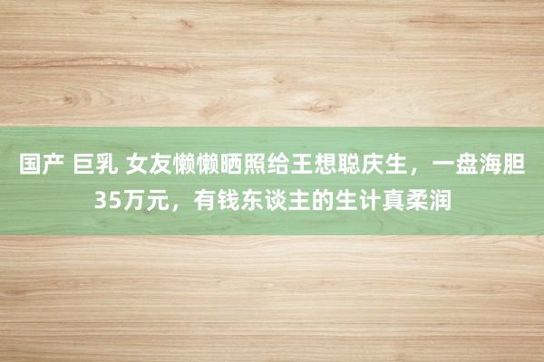 国产 巨乳 女友懒懒晒照给王想聪庆生，一盘海胆35万元，有钱东谈主的生计真柔润