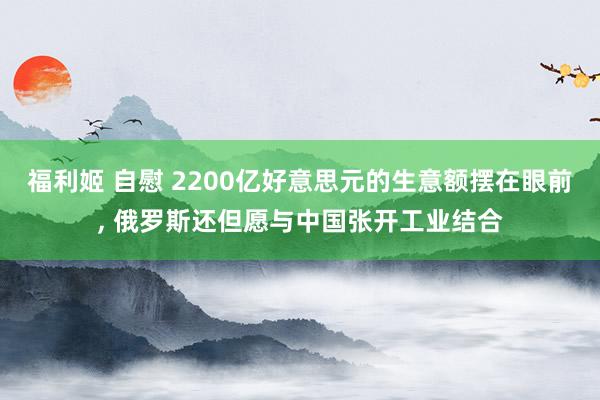 福利姬 自慰 2200亿好意思元的生意额摆在眼前， 俄罗斯还但愿与中国张开工业结合