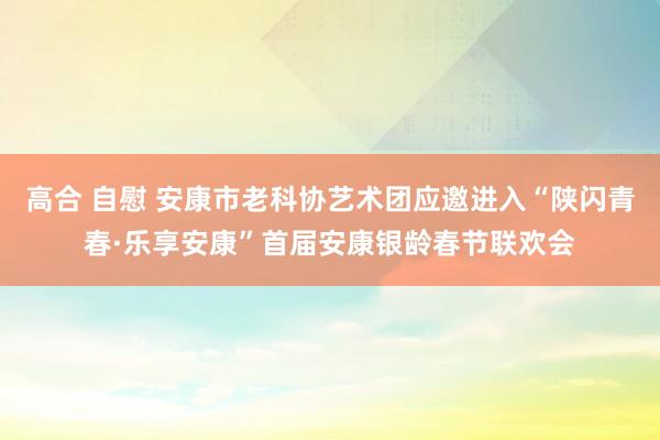 高合 自慰 安康市老科协艺术团应邀进入“陕闪青春·乐享安康”首届安康银龄春节联欢会