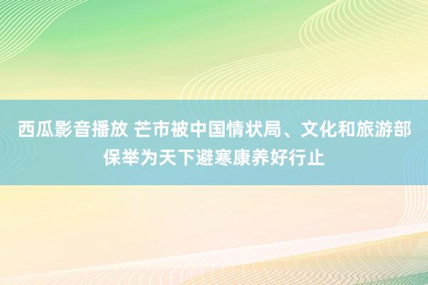 西瓜影音播放 芒市被中国情状局、文化和旅游部保举为天下避寒康养好行止