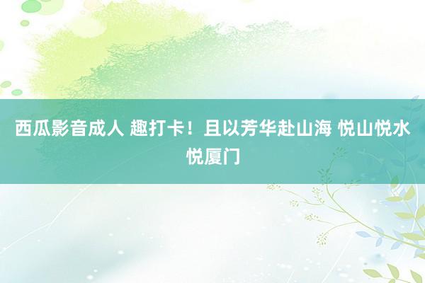 西瓜影音成人 趣打卡！且以芳华赴山海 悦山悦水悦厦门